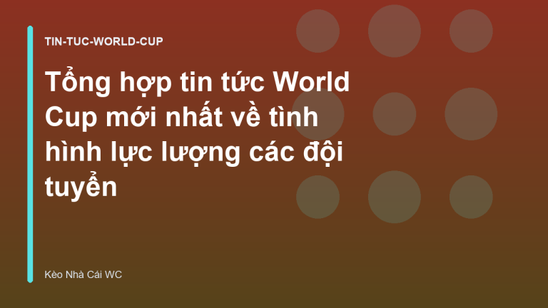 Tổng hợp tin tức World Cup mới nhất về tình hình lực lượng các đội tuyển